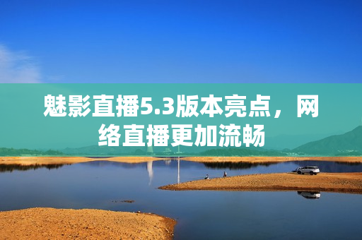 魅影直播5.3版本亮点，网络直播更加流畅