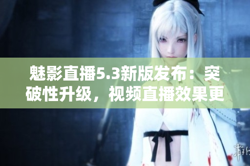 魅影直播5.3新版发布：突破性升级，视频直播效果更佳！