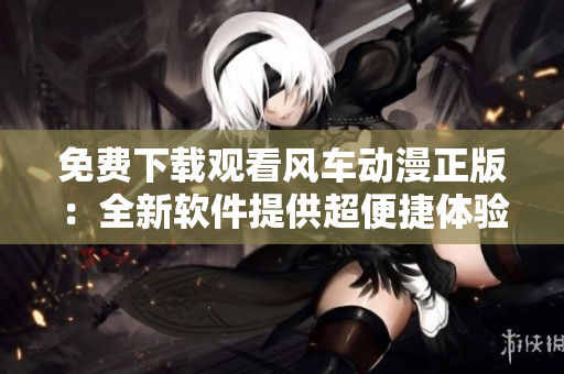 免费下载观看风车动漫正版：全新软件提供超便捷体验！
