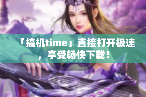 「搞机time」直接打开极速，享受畅快下载！