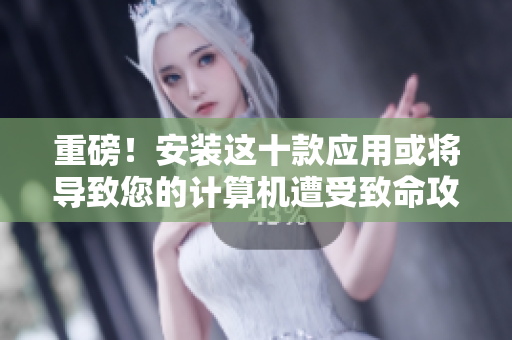 重磅！安装这十款应用或将导致您的计算机遭受致命攻击！