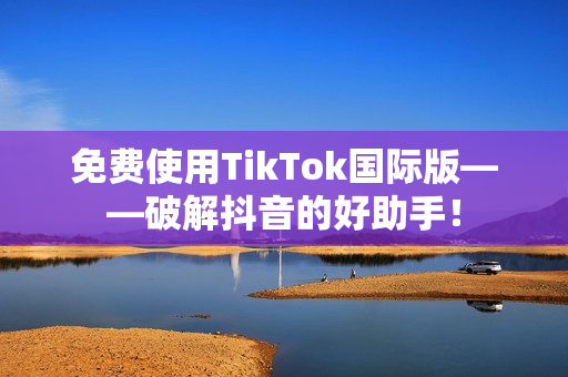 免费使用TikTok国际版——破解抖音的好助手！
