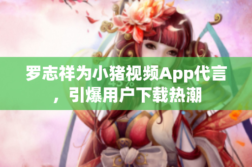 罗志祥为小猪视频App代言，引爆用户下载热潮