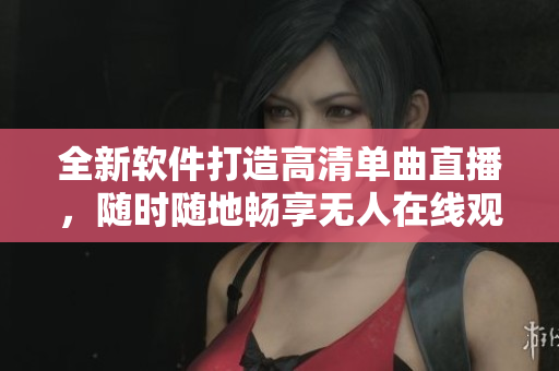 全新软件打造高清单曲直播，随时随地畅享无人在线观看