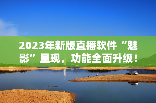 2023年新版直播软件“魅影”呈现，功能全面升级！