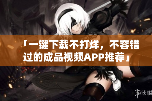 「一键下载不打烊，不容错过的成品视频APP推荐」