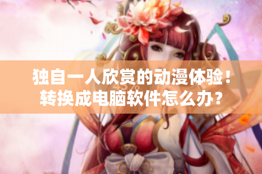 独自一人欣赏的动漫体验！转换成电脑软件怎么办？