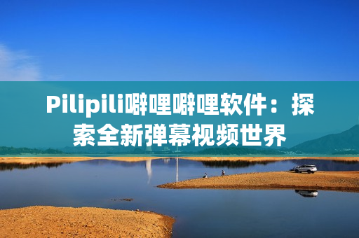 Pilipili噼哩噼哩软件：探索全新弹幕视频世界