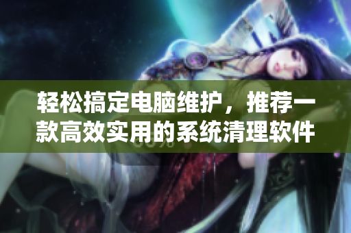 轻松搞定电脑维护，推荐一款高效实用的系统清理软件