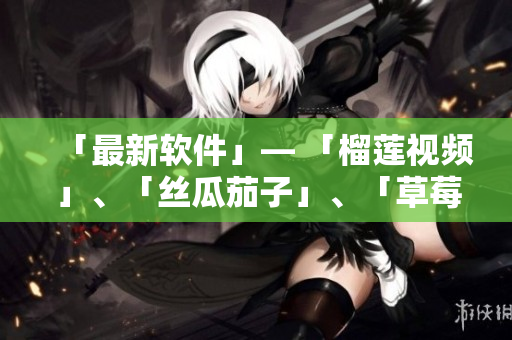 「最新软件」— 「榴莲视频」、「丝瓜茄子」、「草莓」火爆上线！