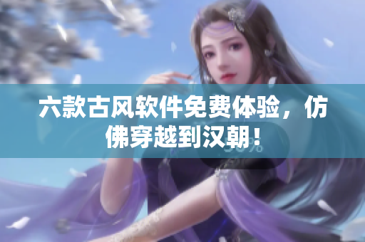 六款古风软件免费体验，仿佛穿越到汉朝！
