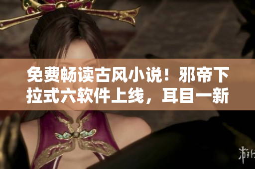 免费畅读古风小说！邪帝下拉式六软件上线，耳目一新