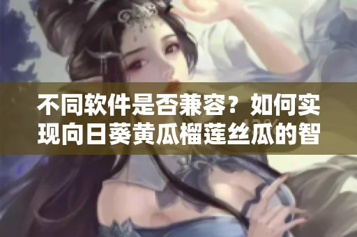 不同软件是否兼容？如何实现向日葵黄瓜榴莲丝瓜的智能组合？