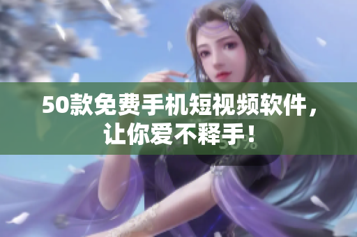 50款免费手机短视频软件，让你爱不释手！