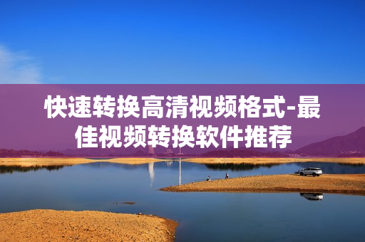 快速转换高清视频格式-最佳视频转换软件推荐