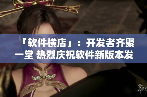「软件横店」：开发者齐聚一堂 热烈庆祝软件新版本发布