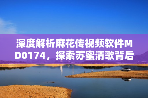 深度解析麻花传视频软件MD0174，探索苏蜜清歌背后的秘密