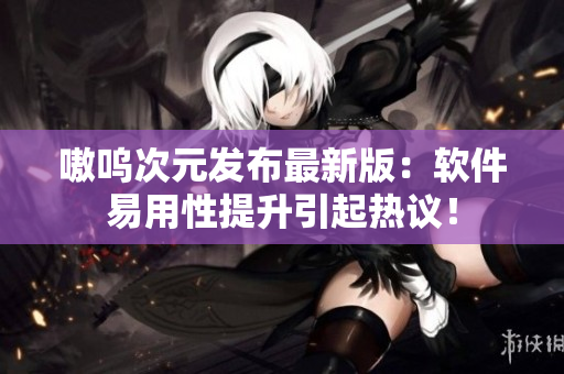 嗷呜次元发布最新版：软件易用性提升引起热议！
