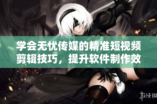 学会无忧传媒的精准短视频剪辑技巧，提升软件制作效率