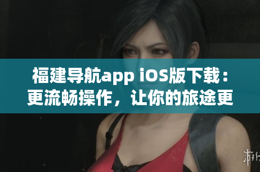 福建导航app iOS版下载：更流畅操作，让你的旅途更便捷