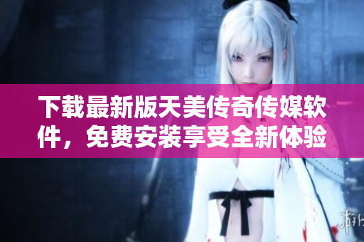 下载最新版天美传奇传媒软件，免费安装享受全新体验！