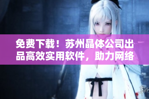 免费下载！苏州晶体公司出品高效实用软件，助力网络工作