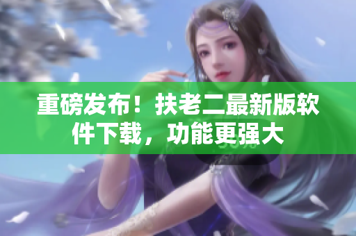 重磅发布！扶老二最新版软件下载，功能更强大