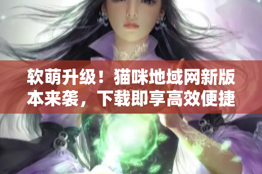软萌升级！猫咪地域网新版本来袭，下载即享高效便捷