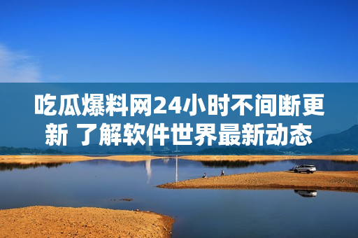 吃瓜爆料网24小时不间断更新 了解软件世界最新动态