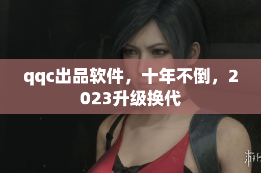 qqc出品软件，十年不倒，2023升级换代