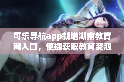 可乐导航app新增湖南教育网入口，便捷获取教育资源