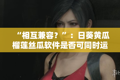“相互兼容？”：日葵黄瓜榴莲丝瓜软件是否可同时运行？