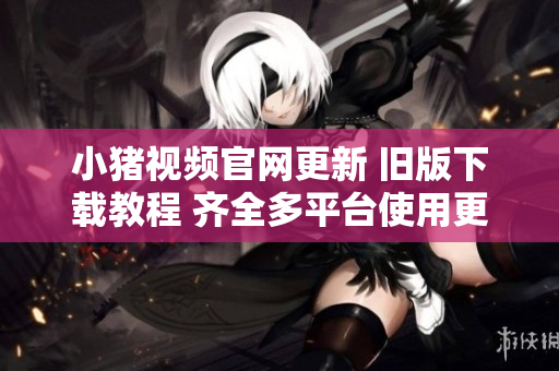 小猪视频官网更新 旧版下载教程 齐全多平台使用更便捷