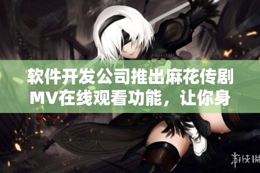 软件开发公司推出麻花传剧MV在线观看功能，让你身临其境！