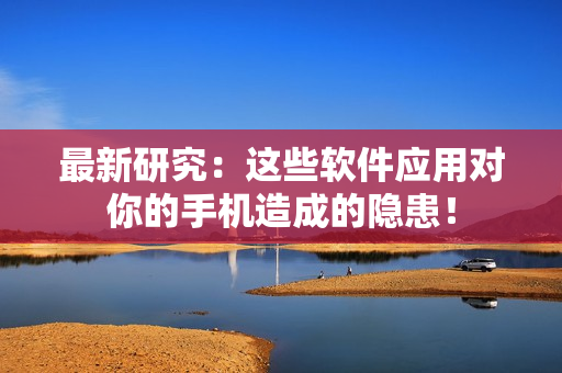 最新研究：这些软件应用对你的手机造成的隐患！
