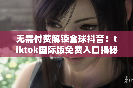无需付费解锁全球抖音！tiktok国际版免费入口揭秘