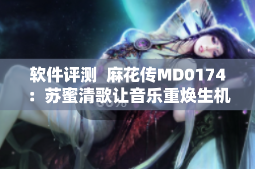 软件评测  麻花传MD0174：苏蜜清歌让音乐重焕生机