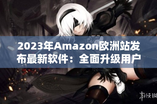 2023年Amazon欧洲站发布最新软件：全面升级用户体验