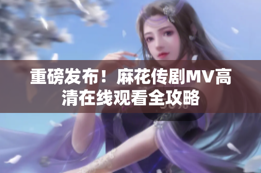 重磅发布！麻花传剧MV高清在线观看全攻略