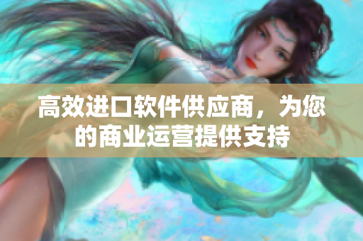 高效进口软件供应商，为您的商业运营提供支持