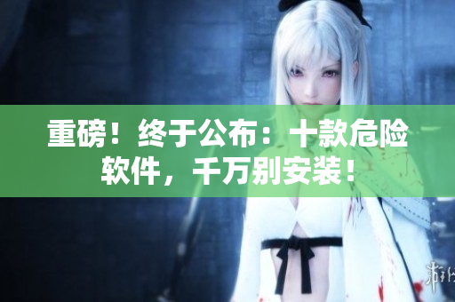 重磅！终于公布：十款危险软件，千万别安装！