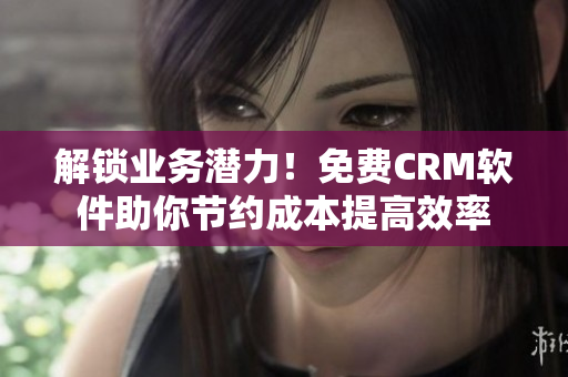 解锁业务潜力！免费CRM软件助你节约成本提高效率