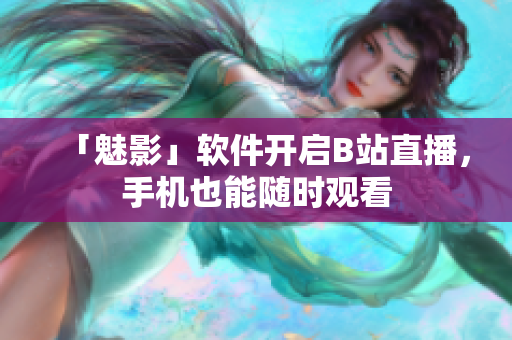 「魅影」软件开启B站直播，手机也能随时观看