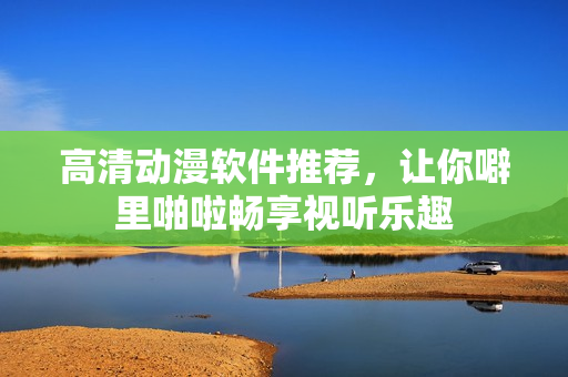 高清动漫软件推荐，让你噼里啪啦畅享视听乐趣