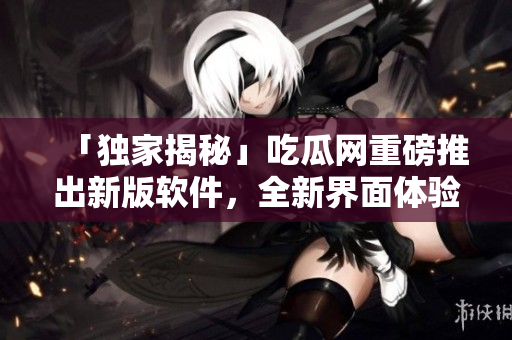 「独家揭秘」吃瓜网重磅推出新版软件，全新界面体验惊喜不断！