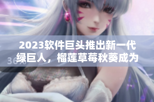 2023软件巨头推出新一代绿巨人，榴莲草莓秋葵成为重要特色