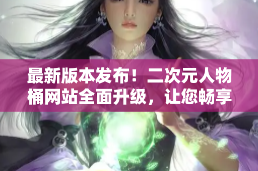 最新版本发布！二次元人物桶网站全面升级，让您畅享更流畅的软件体验
