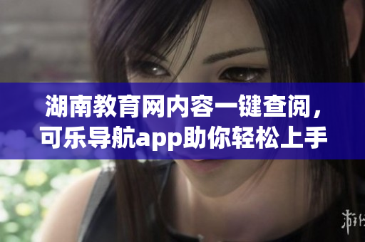 湖南教育网内容一键查阅，可乐导航app助你轻松上手