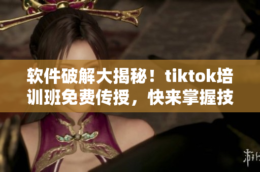 软件破解大揭秘！tiktok培训班免费传授，快来掌握技能！