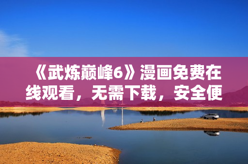《武炼巅峰6》漫画免费在线观看，无需下载，安全便捷！